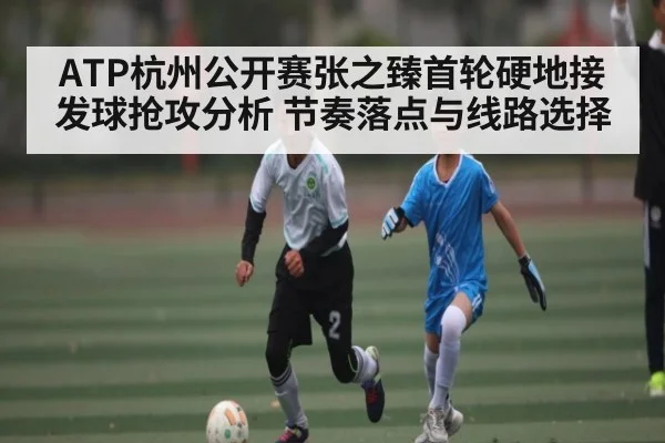 ATP杭州公开赛张之臻首轮硬地接发球抢攻分析 节奏落点与线路选择