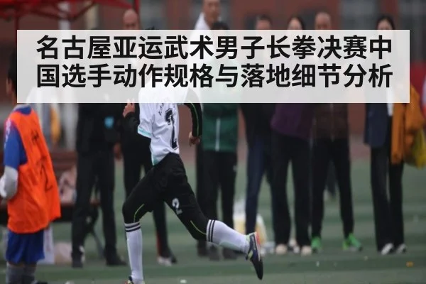 名古屋亚运武术男子长拳决赛中国选手动作规格与落地细节分析