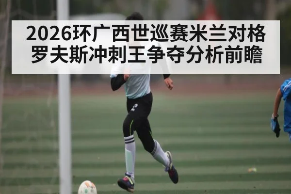 2026环广西世巡赛米兰对格罗夫斯冲刺王争夺分析前瞻