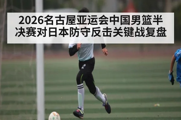 2026名古屋亚运会中国男篮半决赛对日本防守反击关键战复盘