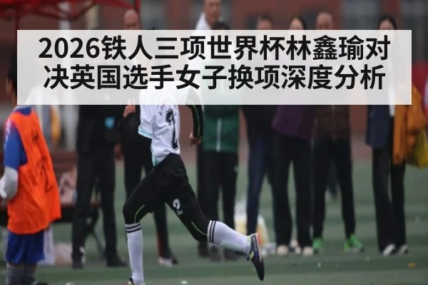 2026铁人三项世界杯林鑫瑜对决英国选手女子换项深度分析